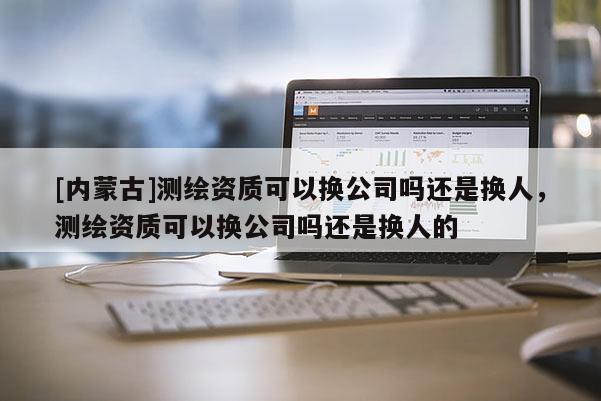 [內(nèi)蒙古]測(cè)繪資質(zhì)可以換公司嗎還是換人，測(cè)繪資質(zhì)可以換公司嗎還是換人的