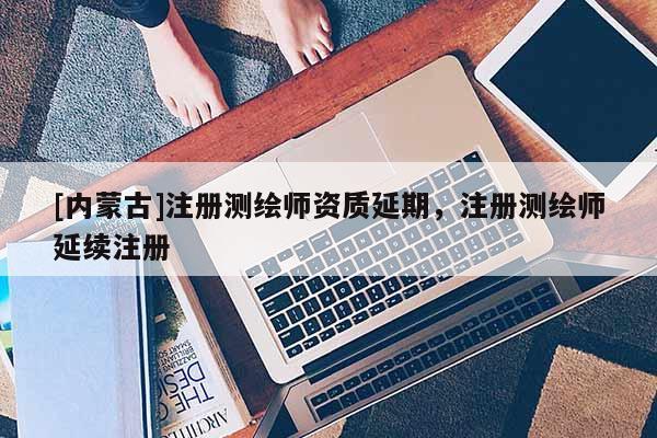 [內(nèi)蒙古]注冊測繪師資質(zhì)延期，注冊測繪師延續(xù)注冊