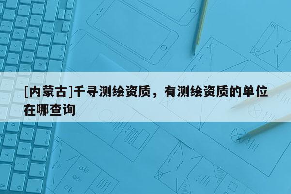 [內(nèi)蒙古]千尋測(cè)繪資質(zhì)，有測(cè)繪資質(zhì)的單位在哪查詢