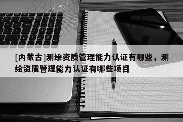 [內(nèi)蒙古]測(cè)繪資質(zhì)管理能力認(rèn)證有哪些，測(cè)繪資質(zhì)管理能力認(rèn)證有哪些項(xiàng)目