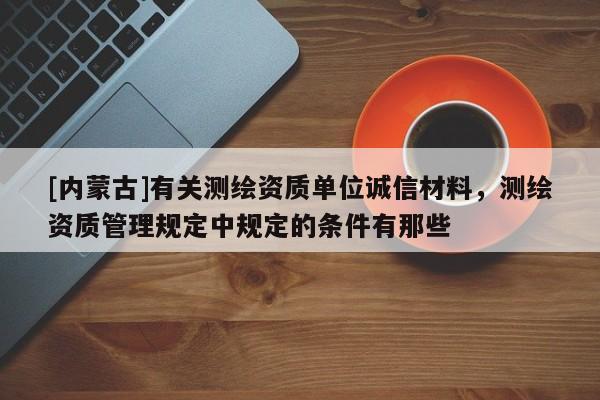 [內(nèi)蒙古]有關(guān)測繪資質(zhì)單位誠信材料，測繪資質(zhì)管理規(guī)定中規(guī)定的條件有那些