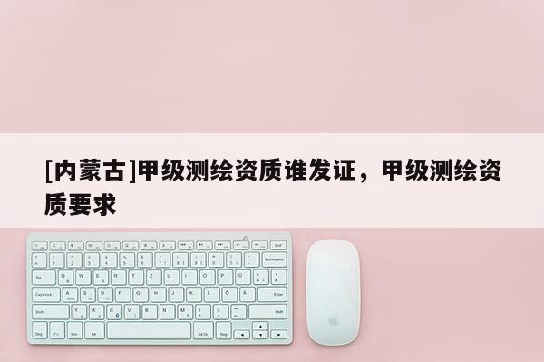 [內(nèi)蒙古]甲級測繪資質(zhì)誰發(fā)證，甲級測繪資質(zhì)要求