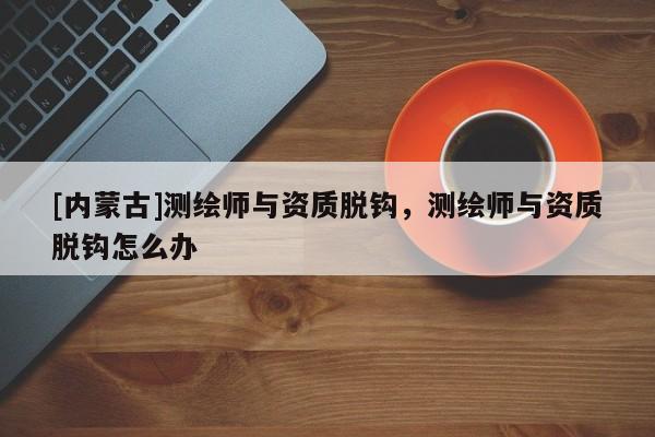 [內(nèi)蒙古]測繪師與資質(zhì)脫鉤，測繪師與資質(zhì)脫鉤怎么辦