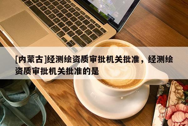 [內蒙古]經測繪資質審批機關批準，經測繪資質審批機關批準的是