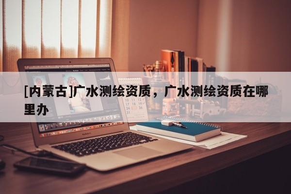 [內(nèi)蒙古]廣水測(cè)繪資質(zhì)，廣水測(cè)繪資質(zhì)在哪里辦