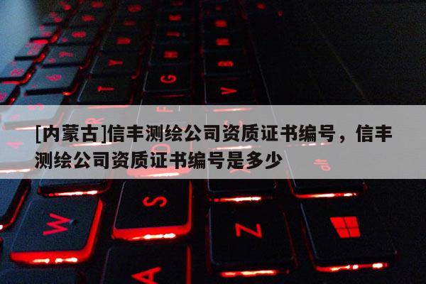 [內(nèi)蒙古]信豐測繪公司資質(zhì)證書編號，信豐測繪公司資質(zhì)證書編號是多少