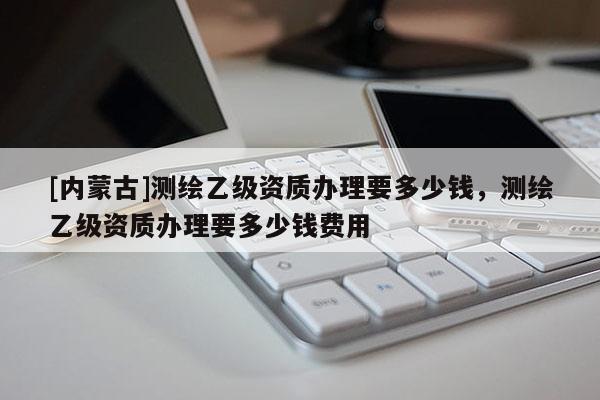 [內蒙古]測繪乙級資質辦理要多少錢，測繪乙級資質辦理要多少錢費用