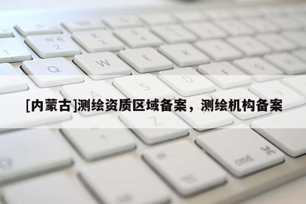 [內(nèi)蒙古]測(cè)繪資質(zhì)區(qū)域備案，測(cè)繪機(jī)構(gòu)備案
