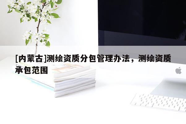 [內(nèi)蒙古]測繪資質(zhì)分包管理辦法，測繪資質(zhì)承包范圍