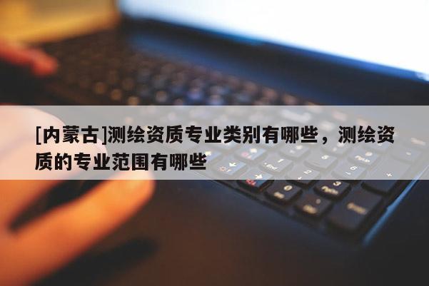 [內(nèi)蒙古]測(cè)繪資質(zhì)專業(yè)類別有哪些，測(cè)繪資質(zhì)的專業(yè)范圍有哪些