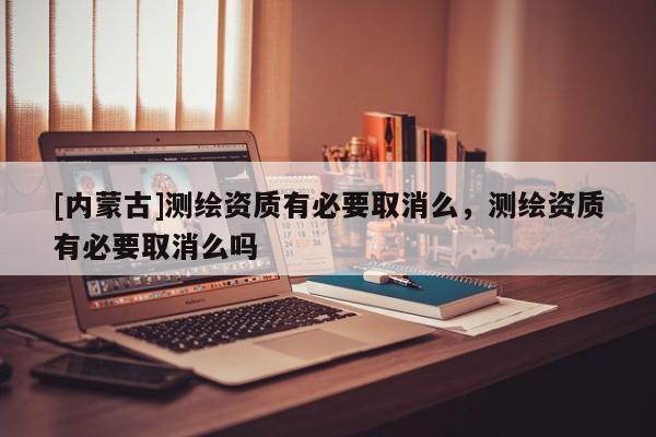 [內(nèi)蒙古]測繪資質(zhì)有必要取消么，測繪資質(zhì)有必要取消么嗎