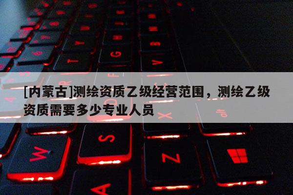 [內蒙古]測繪資質乙級經(jīng)營范圍，測繪乙級資質需要多少專業(yè)人員