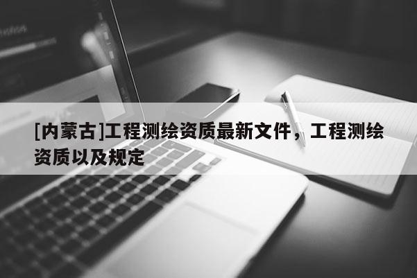[內(nèi)蒙古]工程測(cè)繪資質(zhì)最新文件，工程測(cè)繪資質(zhì)以及規(guī)定