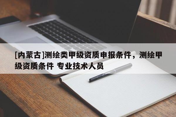 [內(nèi)蒙古]測(cè)繪類甲級(jí)資質(zhì)申報(bào)條件，測(cè)繪甲級(jí)資質(zhì)條件 專業(yè)技術(shù)人員