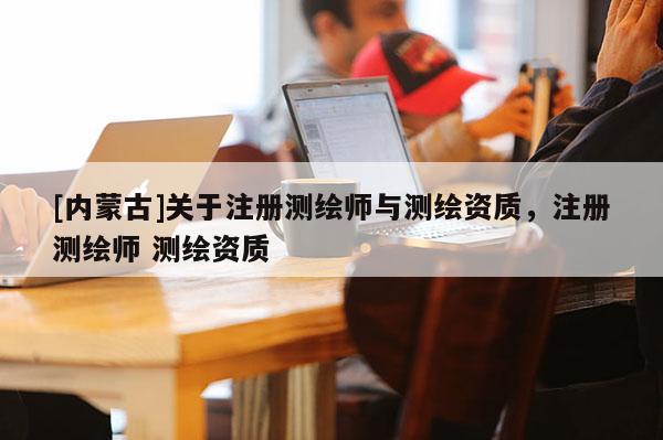 [內(nèi)蒙古]關(guān)于注冊(cè)測(cè)繪師與測(cè)繪資質(zhì)，注冊(cè)測(cè)繪師 測(cè)繪資質(zhì)