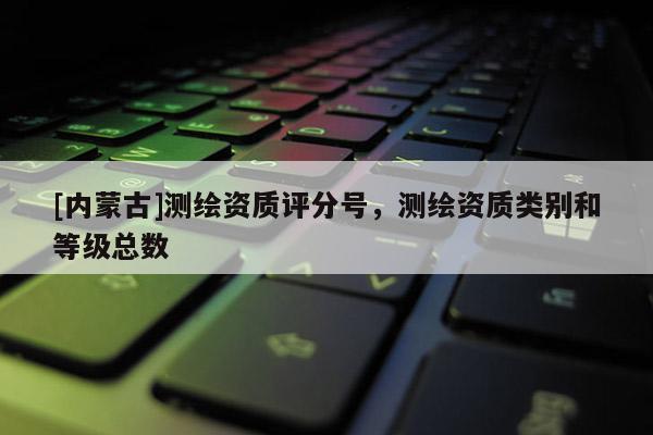 [內(nèi)蒙古]測(cè)繪資質(zhì)評(píng)分號(hào)，測(cè)繪資質(zhì)類別和等級(jí)總數(shù)