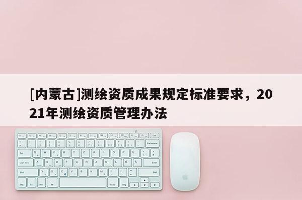 [內(nèi)蒙古]測(cè)繪資質(zhì)成果規(guī)定標(biāo)準(zhǔn)要求，2021年測(cè)繪資質(zhì)管理辦法