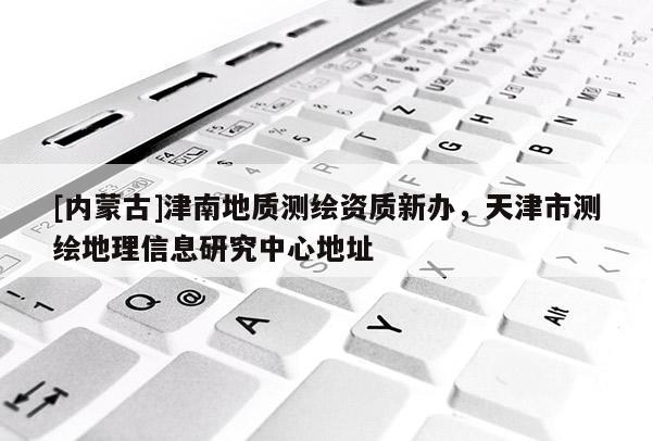 [內(nèi)蒙古]津南地質(zhì)測繪資質(zhì)新辦，天津市測繪地理信息研究中心地址