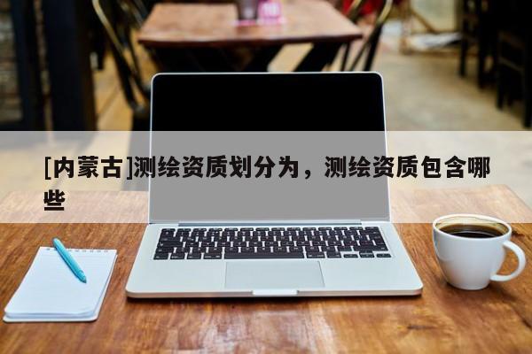 [內(nèi)蒙古]測繪資質(zhì)劃分為，測繪資質(zhì)包含哪些