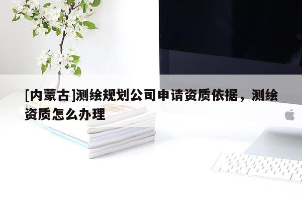[內(nèi)蒙古]測繪規(guī)劃公司申請資質(zhì)依據(jù)，測繪資質(zhì)怎么辦理
