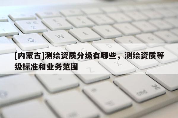 [內(nèi)蒙古]測(cè)繪資質(zhì)分級(jí)有哪些，測(cè)繪資質(zhì)等級(jí)標(biāo)準(zhǔn)和業(yè)務(wù)范圍