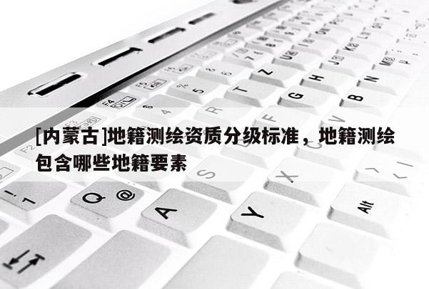 [內(nèi)蒙古]地籍測繪資質(zhì)分級標準，地籍測繪包含哪些地籍要素