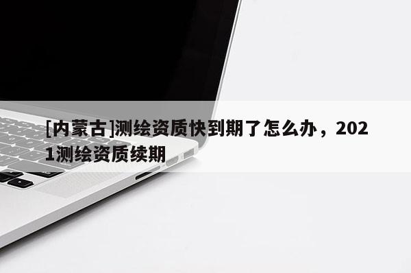 [內(nèi)蒙古]測繪資質(zhì)快到期了怎么辦，2021測繪資質(zhì)續(xù)期