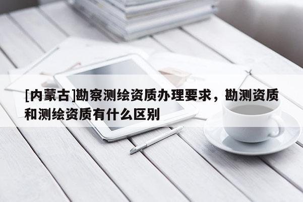 [內(nèi)蒙古]勘察測繪資質(zhì)辦理要求，勘測資質(zhì)和測繪資質(zhì)有什么區(qū)別