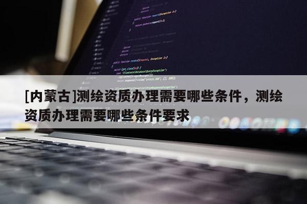 [內(nèi)蒙古]測繪資質(zhì)辦理需要哪些條件，測繪資質(zhì)辦理需要哪些條件要求