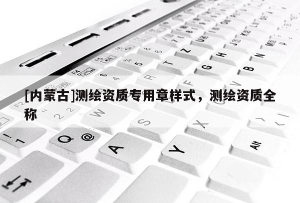 [內(nèi)蒙古]測(cè)繪資質(zhì)專用章樣式，測(cè)繪資質(zhì)全稱