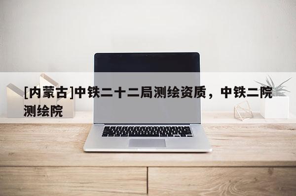 [內(nèi)蒙古]中鐵二十二局測(cè)繪資質(zhì)，中鐵二院測(cè)繪院