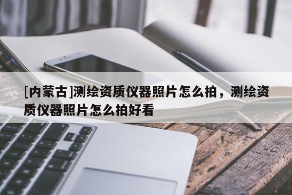 [內(nèi)蒙古]測(cè)繪資質(zhì)儀器照片怎么拍，測(cè)繪資質(zhì)儀器照片怎么拍好看