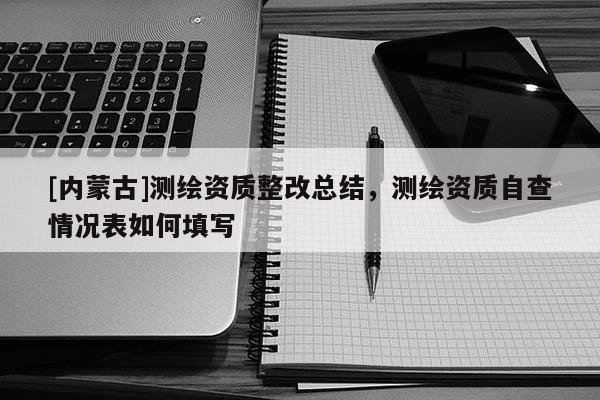 [內(nèi)蒙古]測繪資質(zhì)整改總結(jié)，測繪資質(zhì)自查情況表如何填寫
