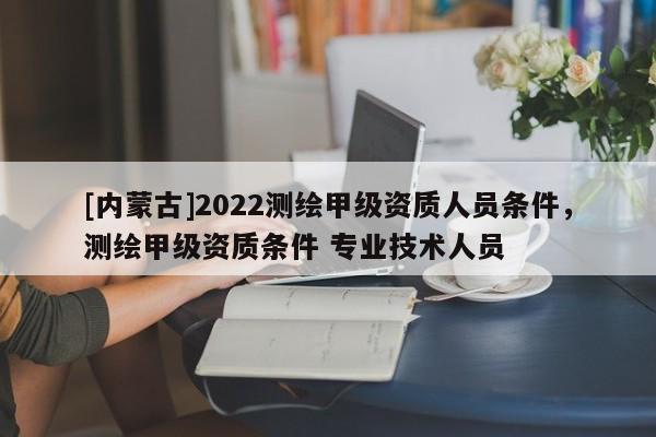 [內(nèi)蒙古]2022測繪甲級資質(zhì)人員條件，測繪甲級資質(zhì)條件 專業(yè)技術(shù)人員