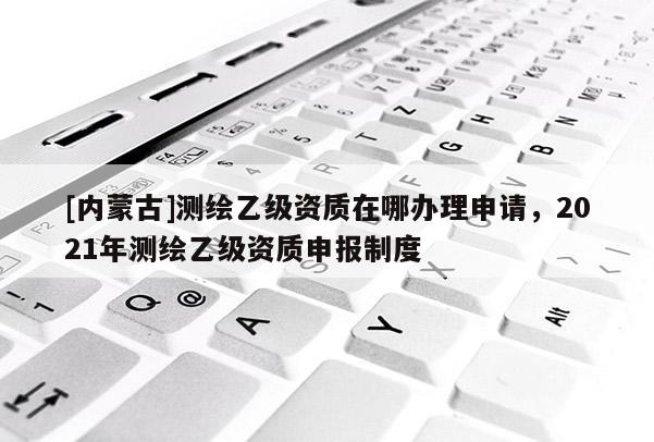 [內(nèi)蒙古]測(cè)繪乙級(jí)資質(zhì)在哪辦理申請(qǐng)，2021年測(cè)繪乙級(jí)資質(zhì)申報(bào)制度