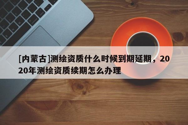 [內(nèi)蒙古]測繪資質(zhì)什么時(shí)候到期延期，2020年測繪資質(zhì)續(xù)期怎么辦理