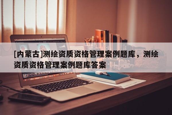 [內(nèi)蒙古]測繪資質(zhì)資格管理案例題庫，測繪資質(zhì)資格管理案例題庫答案