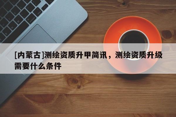 [內(nèi)蒙古]測繪資質(zhì)升甲簡訊，測繪資質(zhì)升級需要什么條件