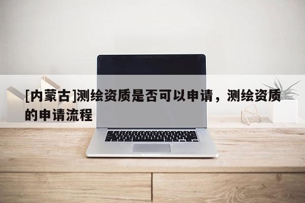 [內(nèi)蒙古]測(cè)繪資質(zhì)是否可以申請(qǐng)，測(cè)繪資質(zhì)的申請(qǐng)流程