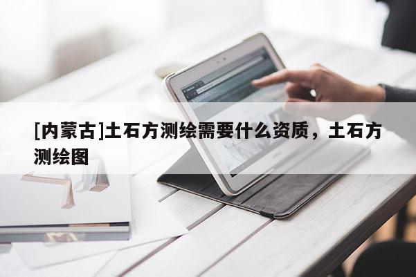[內(nèi)蒙古]土石方測(cè)繪需要什么資質(zhì)，土石方測(cè)繪圖
