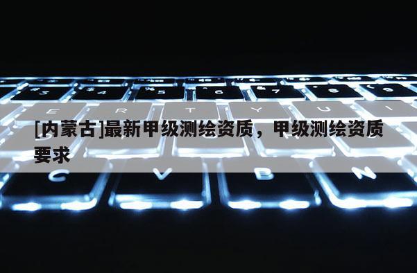 [內(nèi)蒙古]最新甲級(jí)測(cè)繪資質(zhì)，甲級(jí)測(cè)繪資質(zhì)要求