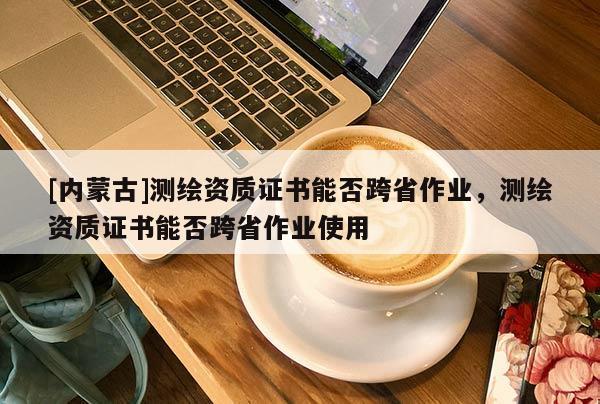 [內(nèi)蒙古]測繪資質(zhì)證書能否跨省作業(yè)，測繪資質(zhì)證書能否跨省作業(yè)使用
