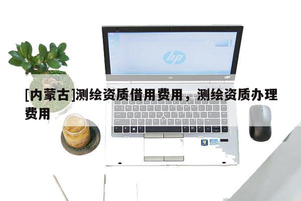 [內(nèi)蒙古]測繪資質(zhì)借用費用，測繪資質(zhì)辦理費用