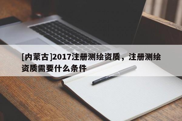 [內蒙古]2017注冊測繪資質，注冊測繪資質需要什么條件