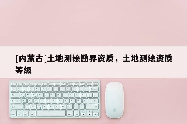 [內(nèi)蒙古]土地測(cè)繪勘界資質(zhì)，土地測(cè)繪資質(zhì)等級(jí)