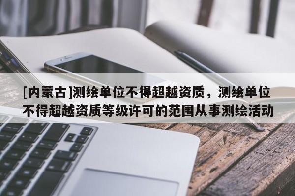 [內蒙古]測繪單位不得超越資質，測繪單位不得超越資質等級許可的范圍從事測繪活動