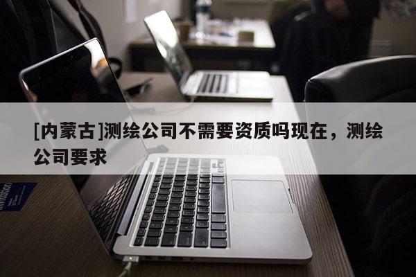 [內(nèi)蒙古]測繪公司不需要資質(zhì)嗎現(xiàn)在，測繪公司要求