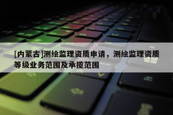 [內(nèi)蒙古]測繪監(jiān)理資質(zhì)申請，測繪監(jiān)理資質(zhì)等級業(yè)務(wù)范圍及承攬范圍