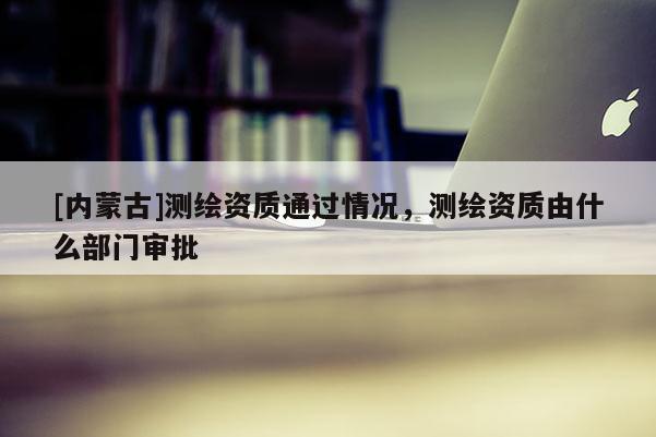 [內(nèi)蒙古]測(cè)繪資質(zhì)通過(guò)情況，測(cè)繪資質(zhì)由什么部門(mén)審批