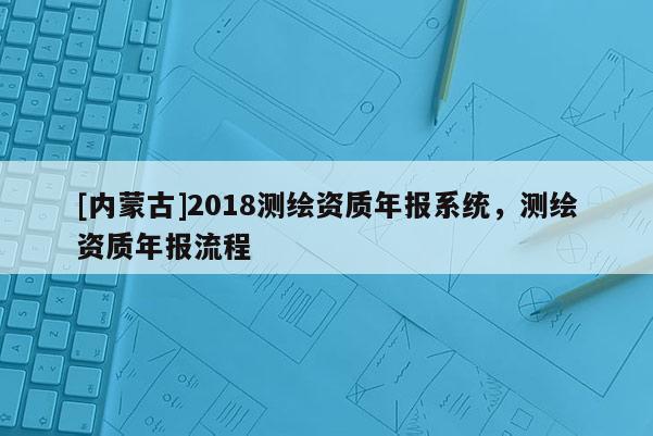 [內(nèi)蒙古]2018測繪資質(zhì)年報系統(tǒng)，測繪資質(zhì)年報流程